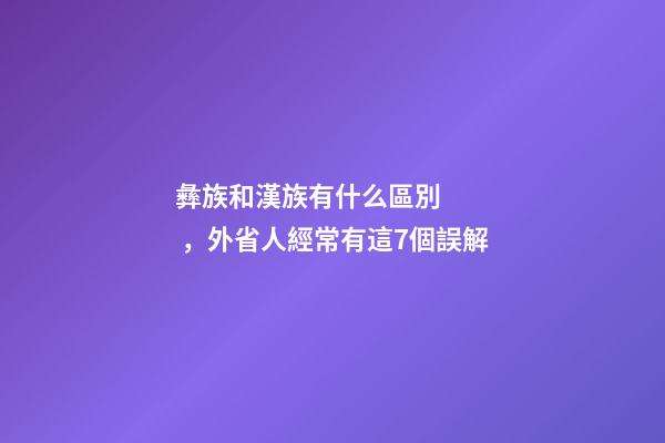 彝族和漢族有什么區別，外省人經常有這7個誤解